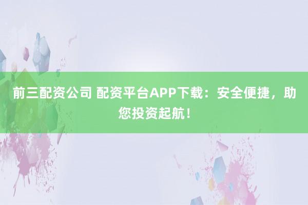 前三配资公司 配资平台APP下载：安全便捷，助您投资起航！