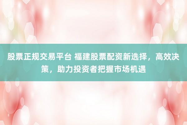 股票正规交易平台 福建股票配资新选择，高效决策，助力投资者把握市场机遇