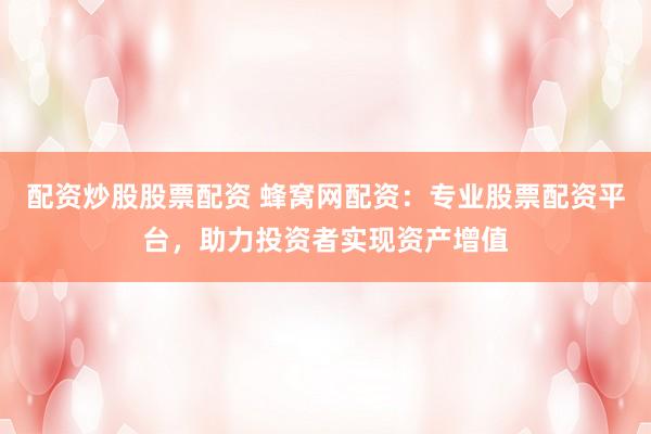 配资炒股股票配资 蜂窝网配资：专业股票配资平台，助力投资者实现资产增值