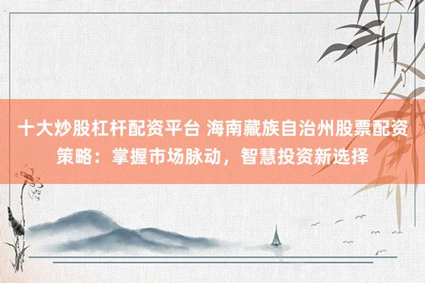 十大炒股杠杆配资平台 海南藏族自治州股票配资策略:掌握市场脉动,智慧投资新选择