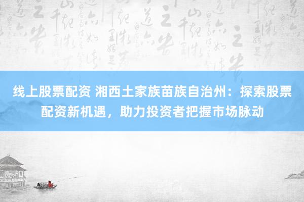 线上股票配资 湘西土家族苗族自治州:探索股票配资新机遇,助力投资者把握市场脉动
