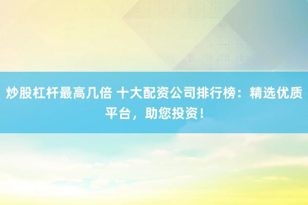 炒股杠杆最高几倍 十大配资公司排行榜:精选优质平台,助您投资!