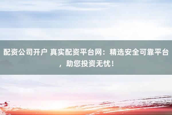 配资公司开户 真实配资平台网：精选安全可靠平台，助您投资无忧！