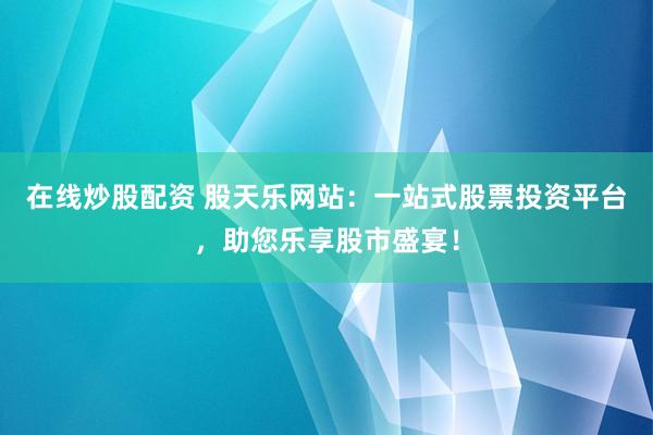 在线炒股配资 股天乐网站:一站式股票投资平台,助您乐享股市盛宴!