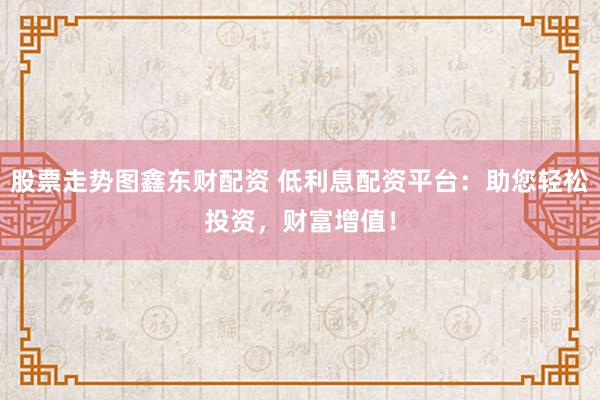 股票走势图鑫东财配资 低利息配资平台：助您轻松投资，财富增值！