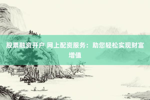 股票融资开户 网上配资服务:助您轻松实现财富增值