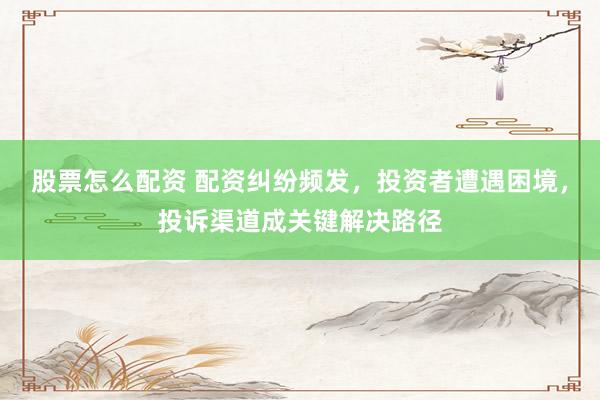 股票怎么配资 配资纠纷频发，投资者遭遇困境，投诉渠道成关键解决路径