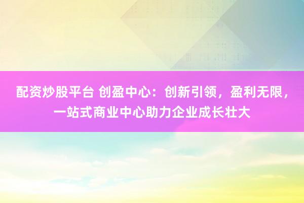 配资炒股平台 创盈中心：创新引领，盈利无限，<a href=