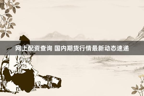 网上配资查询 国内期货行情最新动态速递