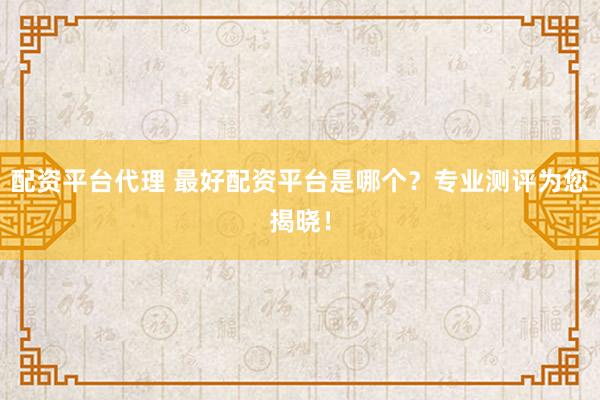 配资平台代理 最好配资平台是哪个？专业测评为您揭晓！