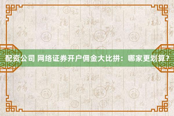 配资公司 网络证券开户佣金大比拼：哪家更划算？
