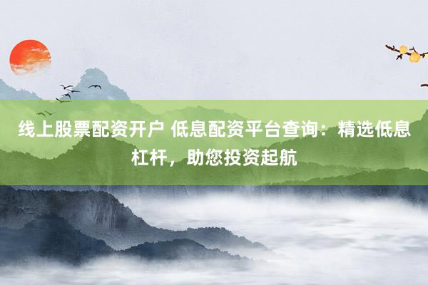 线上股票配资开户 低息配资平台查询：精选低息杠杆，助您投资起航