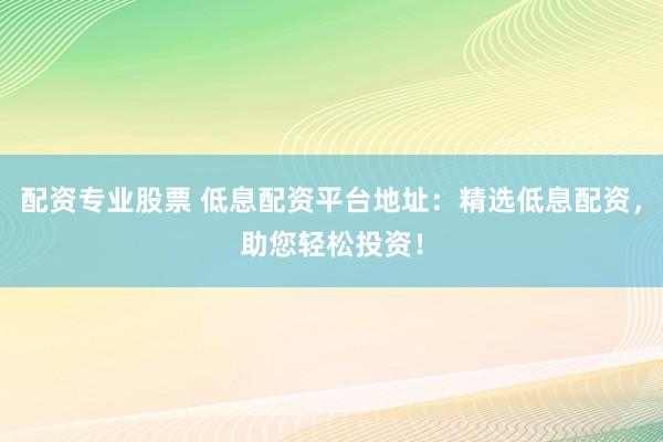 配资专业股票 低息配资平台地址：精选低息配资，助您轻松投资！