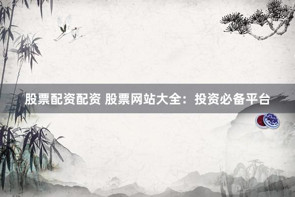 股票配资配资 股票网站大全：投资必备平台