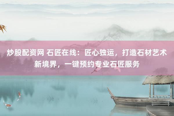 炒股配资网 石匠在线：匠心独运，打造石材艺术新境界，一键预约专业石匠服务