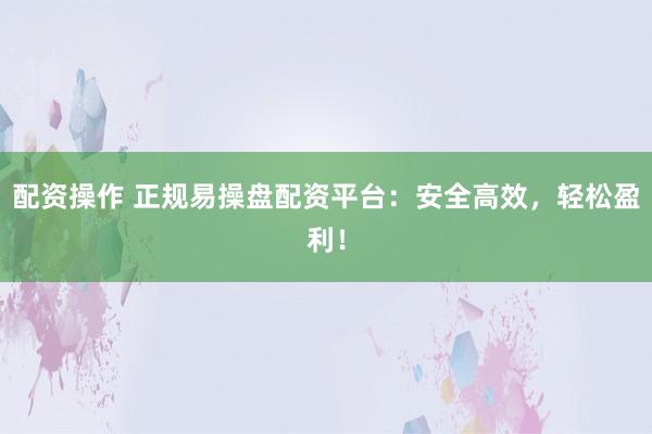 配资操作 正规易操盘配资平台：安全高效，轻松盈利！