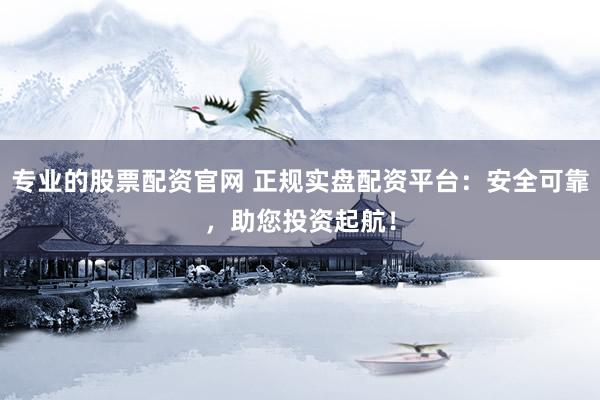 专业的股票配资官网 正规实盘配资平台：安全可靠，助您投资起航！