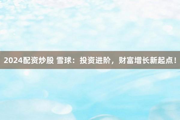 2024配资炒股 雪球：投资进阶，财富增长新起点！