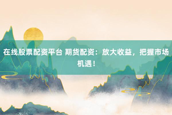 在线股票配资平台 期货配资：放大收益，把握市场机遇！