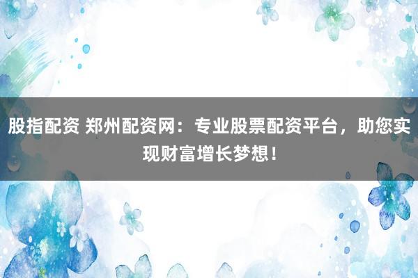 股指配资 郑州配资网：专业股票配资平台，助您实现财富增长梦想！