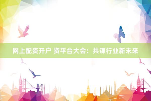 网上配资开户 资平台大会：共谋行业新未来