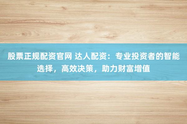 股票正规配资官网 达人配资：专业投资者的智能选择，高效决策，助力财富增值