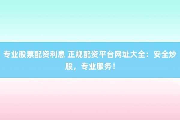 专业股票配资利息 正规配资平台网址大全：安全炒股，专业服务！