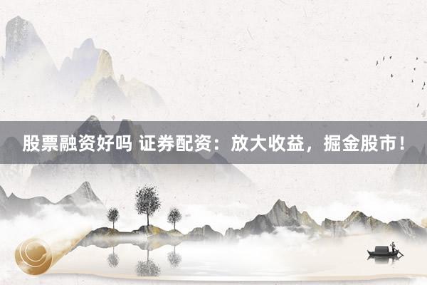 股票融资好吗 证券配资：放大收益，掘金股市！