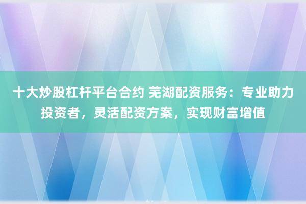 十大炒股杠杆平台合约 芜湖配资服务：专业助力投资者，灵活配资方案，实现财富增值