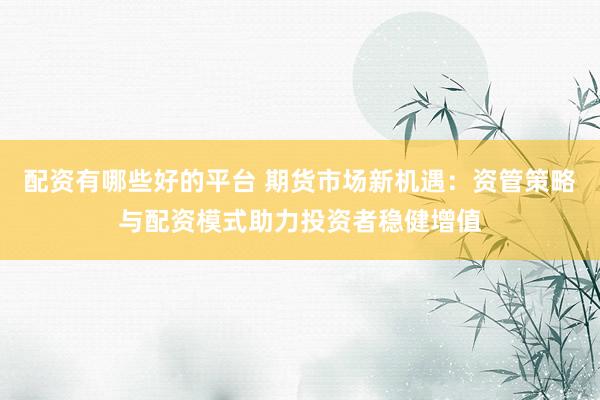 配资有哪些好的平台 期货市场新机遇：资管策略与配资模式助力投资者稳健增值