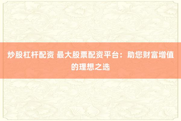 炒股杠杆配资 最大股票配资平台：助您财富增值的理想之选