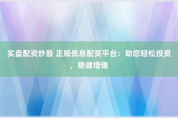 实盘配资炒股 正规低息配资平台：助您轻松投资，稳健增值