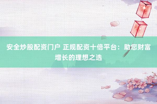 安全炒股配资门户 正规配资十倍平台：助您财富增长的理想之选