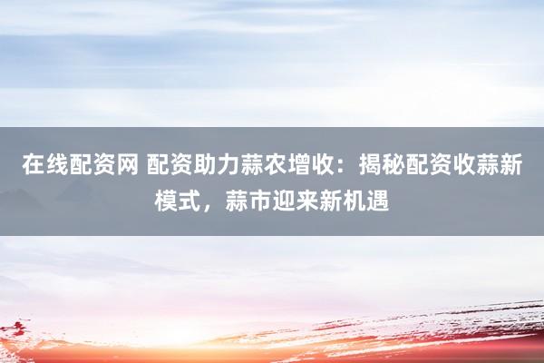 在线配资网 配资助力蒜农增收：揭秘配资收蒜新模式，蒜市迎来新机遇