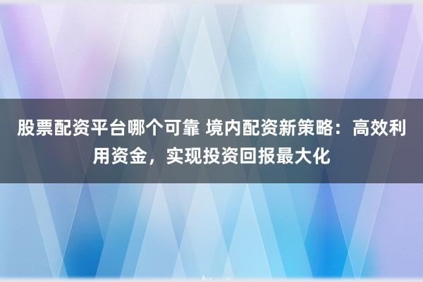 股票配资平台哪个可靠 境内配资新策略：高效利用资金，实现投资回报最大化
