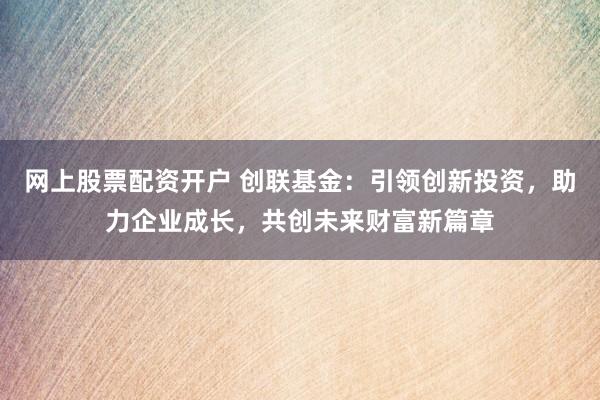 网上股票配资开户 创联基金：引领创新投资，助力企业成长，共创未来财富新篇章