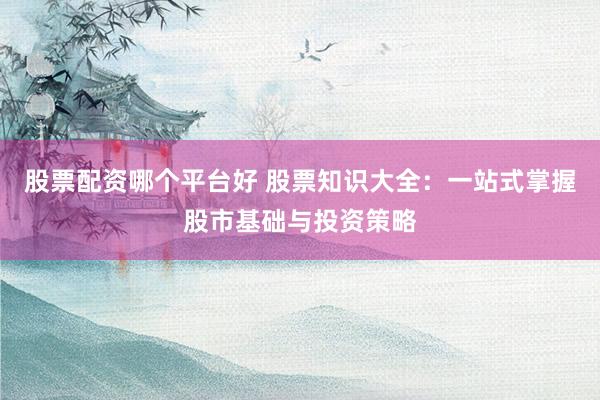 股票配资哪个平台好 股票知识大全：一站式掌握股市基础与投资策略