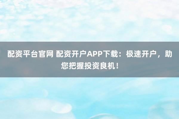 配资平台官网 配资开户APP下载：极速开户，助您把握投资良机！