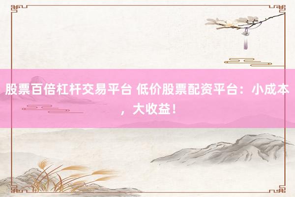 股票百倍杠杆交易平台 低价股票配资平台：小成本，大收益！