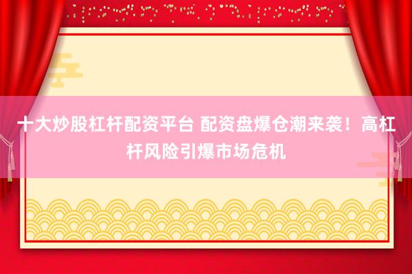 十大炒股杠杆配资平台 配资盘爆仓潮来袭！高杠杆风险引爆市场危机