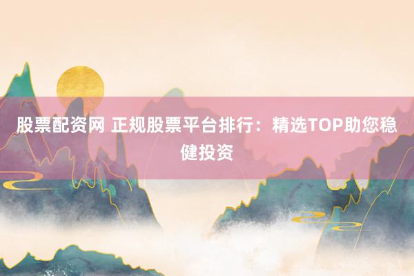 股票配资网 正规股票平台排行：精选TOP助您稳健投资