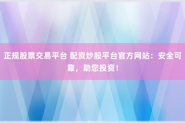 正规股票交易平台 配资炒股平台官方网站：安全可靠，助您投资！