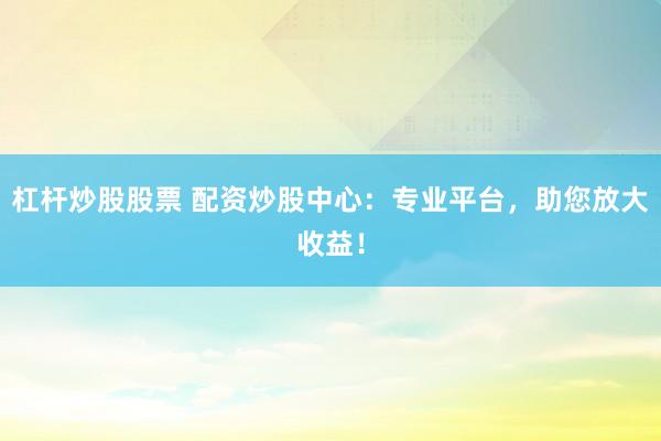 杠杆炒股股票 配资炒股中心：专业平台，助您放大收益！