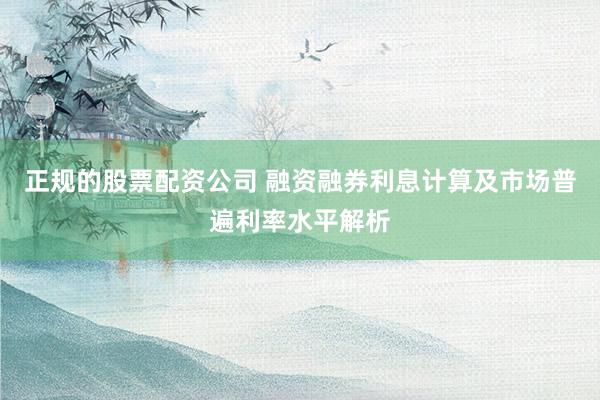 正规的股票配资公司 融资融券利息计算及市场普遍利率水平解析