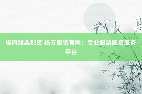 场内股票配资 杨方配资官网：专业股票配资服务平台
