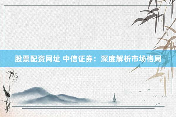 股票配资网址 中信证券：深度解析市场格局
