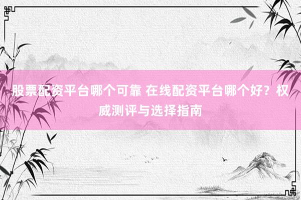 股票配资平台哪个可靠 在线配资平台哪个好？权威测评与选择指南