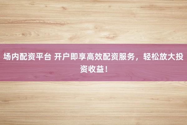 场内配资平台 开户即享高效配资服务，轻松放大投资收益！