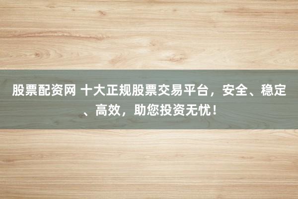 股票配资网 十大正规股票交易平台，安全、稳定、高效，助您投资无忧！