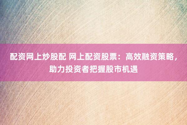 配资网上炒股配 网上配资股票：高效融资策略，助力投资者把握股市机遇